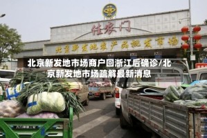 北京新发地市场商户回浙江后确诊/北京新发地市场疏解最新消息