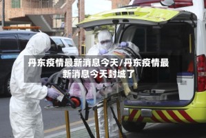 丹东疫情最新消息今天/丹东疫情最新消息今天封城了