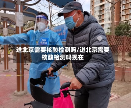 进北京需要核酸检测吗/进北京需要核酸检测吗现在