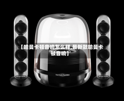 【哈曼卡顿音响怎么样,最新款哈曼卡顿音响】