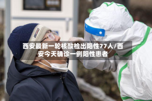 西安最新一轮核酸检出阳性77人/西安今天确诊一例阳性患者