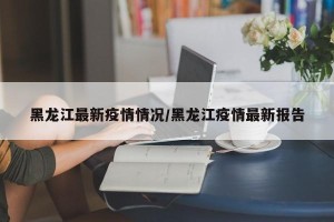 黑龙江最新疫情情况/黑龙江疫情最新报告