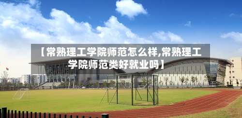【常熟理工学院师范怎么样,常熟理工学院师范类好就业吗】-第2张图片