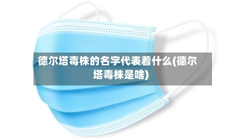 德尔塔毒株的名字代表着什么(德尔塔毒株是啥)-第2张图片