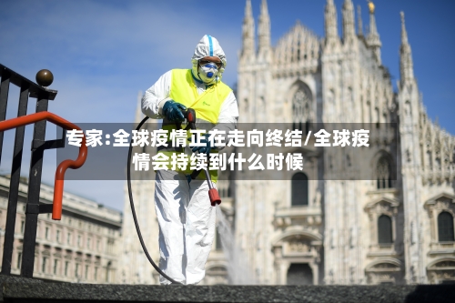 专家:全球疫情正在走向终结/全球疫情会持续到什么时候-第1张图片