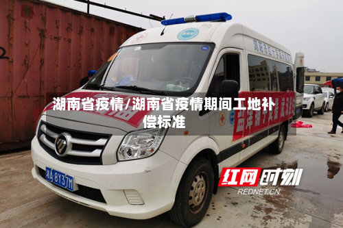 湖南省疫情/湖南省疫情期间工地补偿标准-第1张图片
