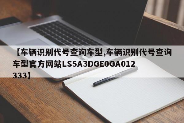 【车辆识别代号查询车型,车辆识别代号查询车型官方网站LS5A3DGE0GA012333】