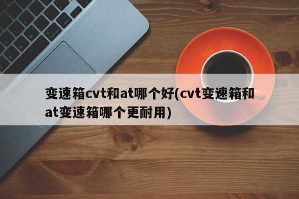 变速箱cvt和at哪个好(cvt变速箱和at变速箱哪个更耐用)