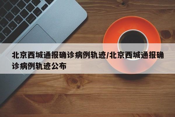 北京西城通报确诊病例轨迹/北京西城通报确诊病例轨迹公布
