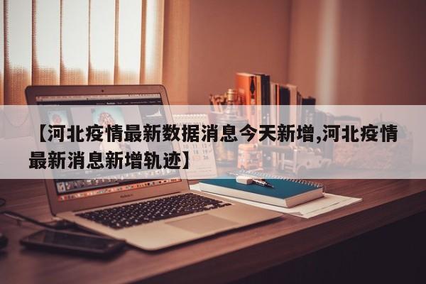 【河北疫情最新数据消息今天新增,河北疫情最新消息新增轨迹】