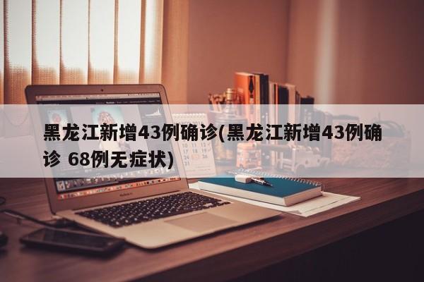 黑龙江新增43例确诊(黑龙江新增43例确诊 68例无症状)