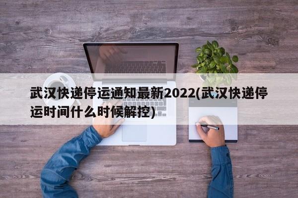 武汉快递停运通知最新2022(武汉快递停运时间什么时候解控)